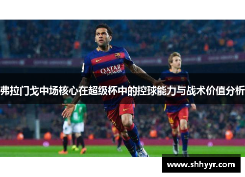 弗拉门戈中场核心在超级杯中的控球能力与战术价值分析