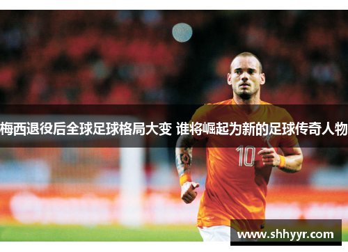 梅西退役后全球足球格局大变 谁将崛起为新的足球传奇人物
